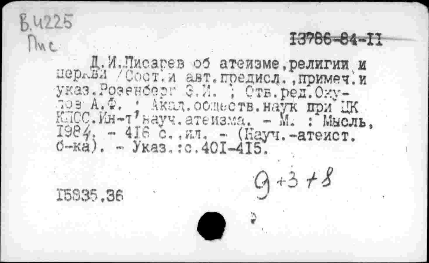 ﻿Пчс
13786-84-11
Д. Л..Писарев об атеизме,религии и церкви 'Сост.и авт.гпедисл. .ггримеч.и указ.Розенберг 5. И. ; Отв.ред.Оху-
; Акад,оодеств.наук пр/ЦК КаСС.Ин-т'науч.атеизма. - М. : Мысль, ~ 4]с с.,ял. - (Кауч.-атеист, б-ка). - Указ.гс.401-415.
15335.36
(^ +3 /